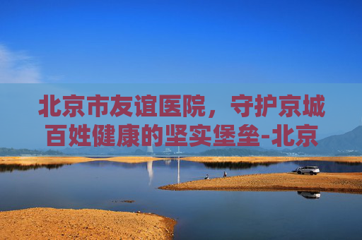 北京市友谊医院，守护京城百姓健康的坚实堡垒-北京市友谊医院地址