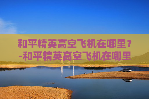 和平精英高空飞机在哪里？-和平精英高空飞机在哪里设置