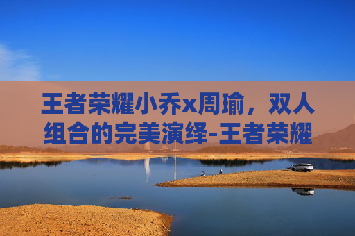 王者荣耀小乔x周瑜，双人组合的完美演绎-王者荣耀小乔周瑜情侣皮肤