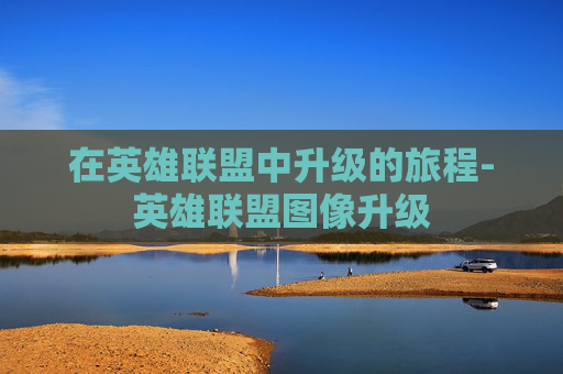 在英雄联盟中升级的旅程-英雄联盟图像升级