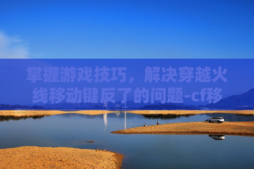 掌握游戏技巧，解决穿越火线移动键反了的问题-cf移动键为什么失灵