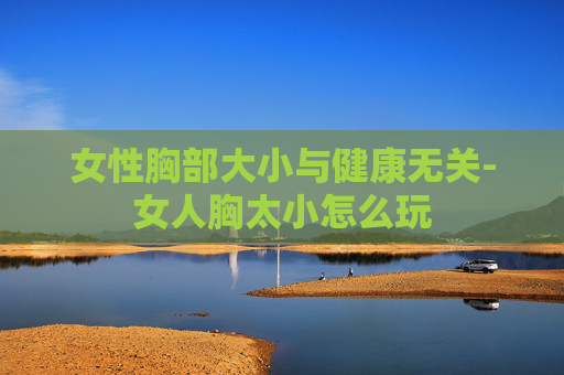 女性胸部大小与健康无关-女人胸太小怎么玩