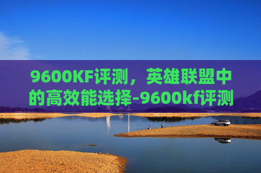 9600KF评测，英雄联盟中的高效能选择-9600kf评测