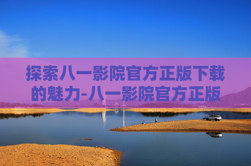 探索八一影院官方正版下载的魅力-八一影院官方正版下载 新闻