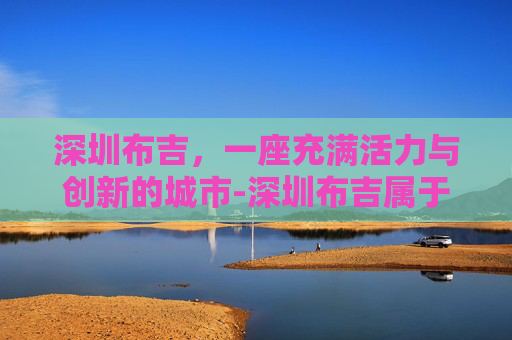 深圳布吉，一座充满活力与创新的城市-深圳布吉属于哪个区