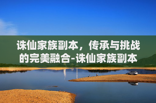 诛仙家族副本，传承与挑战的完美融合-诛仙家族副本攻略