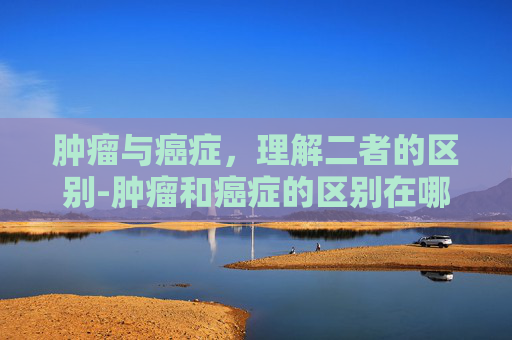肿瘤与癌症，理解二者的区别-肿瘤和癌症的区别在哪里