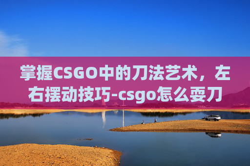 掌握CSGO中的刀法艺术，左右摆动技巧-csgo怎么耍刀子