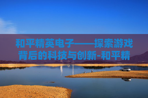 和平精英电子——探索游戏背后的科技与创新-和平精英电子幻梦