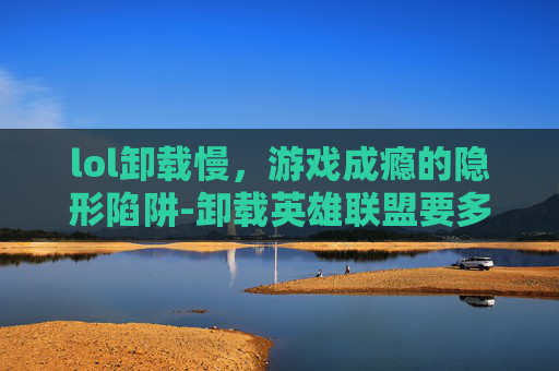 lol卸载慢，游戏成瘾的隐形陷阱-卸载英雄联盟要多久