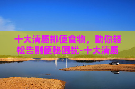 十大清肠排便食物，助你轻松告别便秘困扰-十大清肠排便食物 减肥消脂效果好