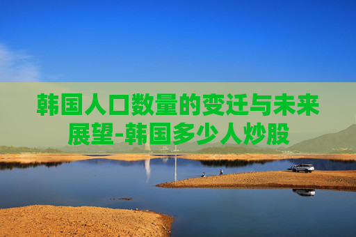 韩国人口数量的变迁与未来展望-韩国多少人炒股