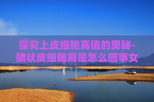 探究上皮细胞高值的奥秘-鳞状皮细胞高是怎么回事女性