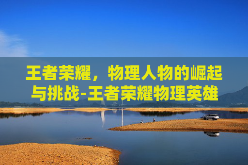 王者荣耀，物理人物的崛起与挑战-王者荣耀物理英雄有哪些