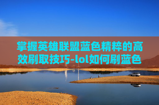 掌握英雄联盟蓝色精粹的高效刷取技巧-lol如何刷蓝色精粹最快