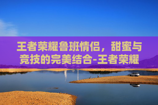 王者荣耀鲁班情侣，甜蜜与竞技的完美结合-王者荣耀鲁班情侣名字
