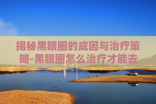 揭秘黑眼圈的成因与治疗策略-黑眼圈怎么治疗才能去掉