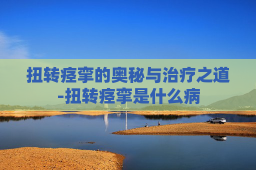 扭转痉挛的奥秘与治疗之道-扭转痉挛是什么病