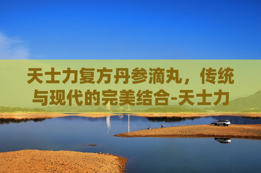 天士力复方丹参滴丸，传统与现代的完美结合-天士力复方丹参滴丸的价格
