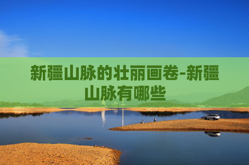 新疆山脉的壮丽画卷-新疆山脉有哪些
