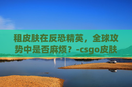 租皮肤在反恐精英，全球攻势中是否麻烦？-csgo皮肤都要钱吗