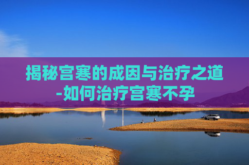 揭秘宫寒的成因与治疗之道-如何治疗宫寒不孕