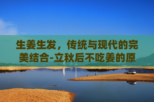 生姜生发，传统与现代的完美结合-立秋后不吃姜的原因