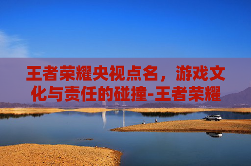 王者荣耀央视点名，游戏文化与责任的碰撞-王者荣耀央视点名腾讯网