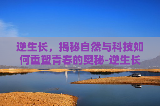 逆生长，揭秘自然与科技如何重塑青春的奥秘-逆生长真的存在吗