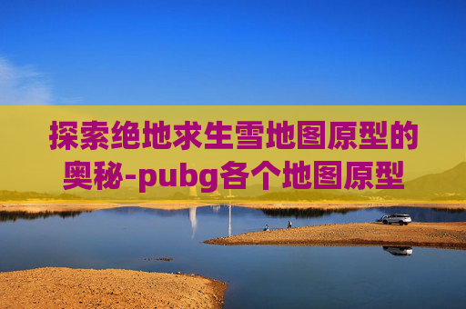 探索绝地求生雪地图原型的奥秘-pubg各个地图原型