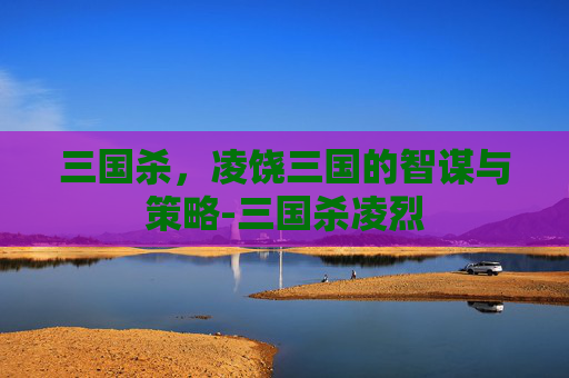 三国杀，凌饶三国的智谋与策略-三国杀凌烈