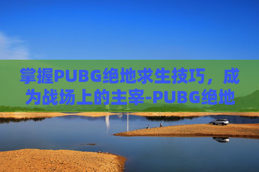 掌握PUBG绝地求生技巧，成为战场上的主宰-PUBG绝地求生游戏攻略
