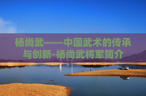 杨尚武——中国武术的传承与创新-杨尚武将军简介