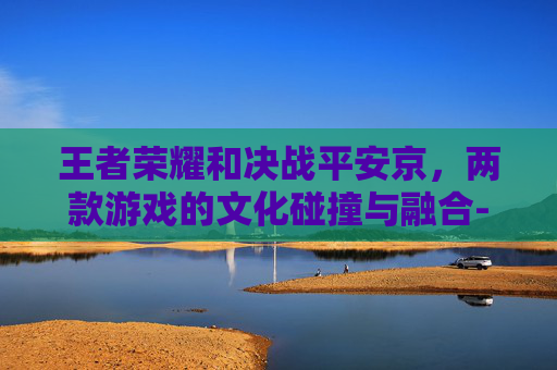 王者荣耀和决战平安京，两款游戏的文化碰撞与融合-王者荣耀和决战平安京哪个好玩