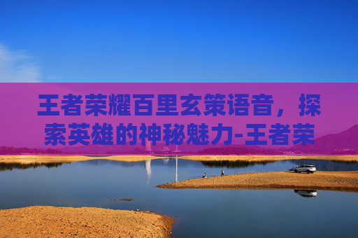 王者荣耀百里玄策语音，探索英雄的神秘魅力-王者荣耀百里玄策语音台词