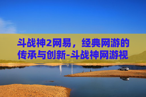斗战神2网易，经典网游的传承与创新-斗战神网游视频