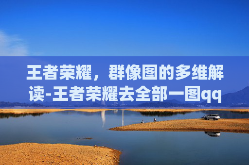 王者荣耀，群像图的多维解读-王者荣耀去全部一图qq群