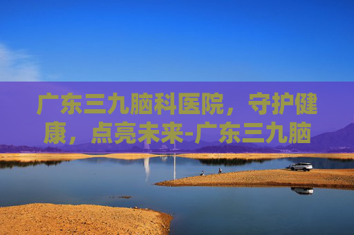 广东三九脑科医院，守护健康，点亮未来-广东三九脑科医院是三甲吗