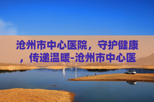 沧州市中心医院，守护健康，传递温暖-沧州市中心医院招聘