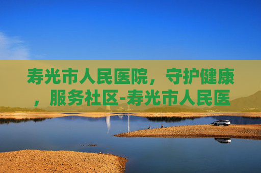 寿光市人民医院，守护健康，服务社区-寿光市人民医院是几级医院