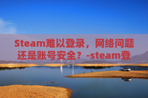 Steam难以登录，网络问题还是账号安全？-steam登录很慢