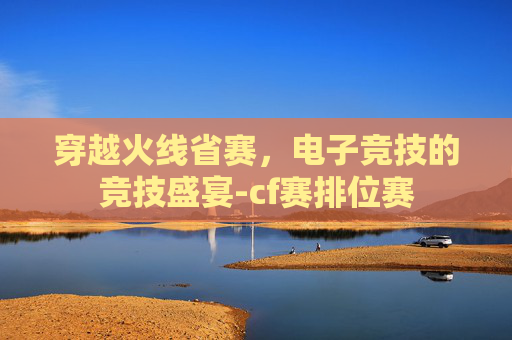 穿越火线省赛，电子竞技的竞技盛宴-cf赛排位赛