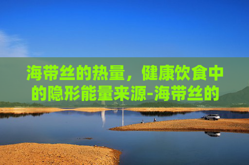 海带丝的热量，健康饮食中的隐形能量来源-海带丝的热量是多少大卡