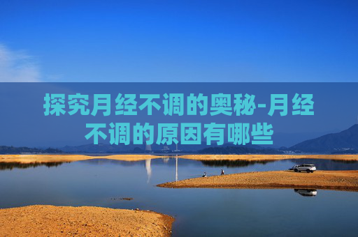 探究月经不调的奥秘-月经不调的原因有哪些