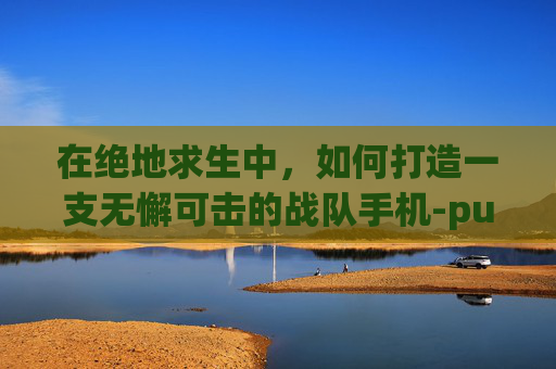 在绝地求生中，如何打造一支无懈可击的战队手机-pubg战队吃鸡