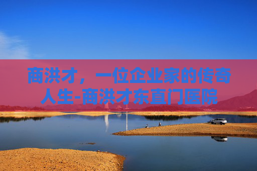 商洪才，一位企业家的传奇人生-商洪才东直门医院