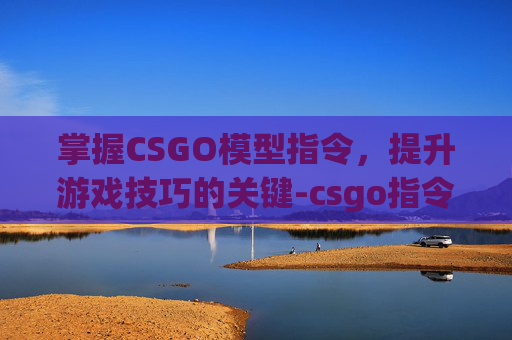 掌握CSGO模型指令，提升游戏技巧的关键-csgo指令设置