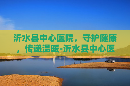 沂水县中心医院，守护健康，传递温暖-沂水县中心医院预约挂号