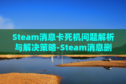 Steam消息卡死机问题解析与解决策略-Steam消息删不掉的原因