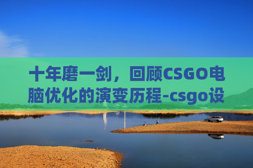 十年磨一剑，回顾CSGO电脑优化的演变历程-csgo设置优化